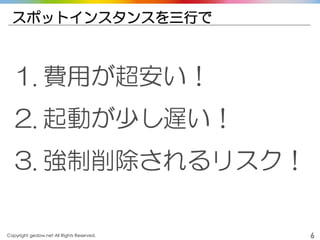 Copyright gedow.net All Rights Reserved. 6
スポットインスタンスを三行で
1. 費用が超安い！
2. 起動が少し遅い！
3. 強制削除されるリスク！
 