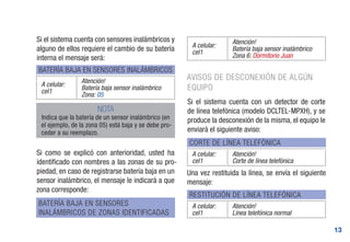 13
Si el sistema cuenta con sensores inalámbricos y
alguno de ellos requiere el cambio de su batería
interna el mensaje será:
Si como se explicó con anterioridad, usted ha
identificado con nombres a las zonas de su pro-
piedad, en caso de registrarse batería baja en un
sensor inalámbrico, el mensaje le indicará a que
zona corresponde:
BATERÍA BAJA EN SENSORES INALÁMBRICOS
CORTE DE LÍNEA TELEFÓNICA
RESTITUCIÓN DE LÍNEA TELEFÓNICA
BATERÍA BAJA EN SENSORES
INALÁMBRICOS DE ZONAS IDENTIFICADAS
A celular:
cel1
Atención!
Batería baja sensor inalámbrico
Zona: 05
A celular:
cel1
Atención!
Corte de línea telefónica
A celular:
cel1
Atención!
Línea telefónica normal
A celular:
cel1
Atención!
Batería baja sensor inalámbrico
Zona 6: Dormitorio Juan
NOTA
Indica que la batería de un sensor inalámbrico (en
el ejemplo, de la zona 05) está baja y se debe pro-
ceder a su reemplazo.
AVISOS DE DESCONEXIÓN DE ALGÚN
EQUIPO
Si el sistema cuenta con un detector de corte
de línea telefónica (modelo DCLTEL-MPXH), y se
produce la desconexión de la misma, el equipo le
enviará el siguiente aviso:
Una vez restituida la línea, se envía el siguiente
mensaje:
 