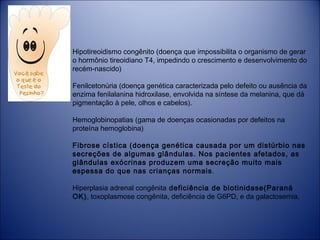 Hipotireoidismo congênito (doença que impossibilita o organismo de gerar
o hormônio tireoidiano T4, impedindo o crescimento e desenvolvimento do
recém-nascido)
Fenilcetonúria (doença genética caracterizada pelo defeito ou ausência da
enzima fenilalanina hidroxilase, envolvida na síntese da melanina, que dá
pigmentação à pele, olhos e cabelos).
Hemoglobinopatias (gama de doenças ocasionadas por defeitos na
proteína hemoglobina)
Fibrose cística (doença genética causada por um distúrbio nas
secreções de algumas glândulas. Nos pacientes afetados, as
glândulas exócrinas produzem uma secreção muito mais
espessa do que nas crianças normais .
Hiperplasia adrenal congênita deficiência de biotinidase(Paraná
OK), toxoplasmose congênita, deficiência de G6PD, e da galactosemia.
 

 