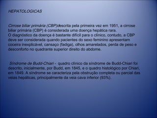 HEPATOLOGICAS
Cirrose biliar primária (CBP)descrita pela primeira vez em 1951, a cirrose
biliar primária (CBP) é considerada uma doença hepática rara.
O diagnóstico da doença é bastante difícil para o clínico, contudo, a CBP
deve ser considerada quando pacientes do sexo feminino apresentam
coceira inexplicável, cansaço (fadiga), olhos amarelados, perda de peso e
desconforto no quadrante superior direito do abdome.
Síndrome de Budd-Chiari - quadro clínico da síndrome de Budd-Chiari foi
descrito, inicialmente, por Budd, em 1845, e o quadro histológico por Chiari,
em 1849. A síndrome se caracteriza pela obstrução completa ou parcial das
veias hepáticas, principalmente da veia cava inferior (93%).

 