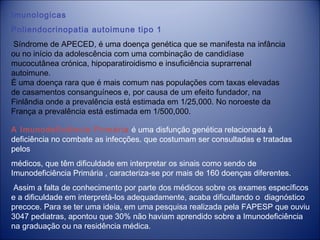 Imunologicas
Poliendocrinopatia autoimune tipo 1
 Síndrome de APECED, é uma doença genética que se manifesta na infância
ou no início da adolescência com uma combinação de candidíase
mucocutânea crónica, hipoparatiroidismo e insuficiência suprarrenal
autoimune.
É uma doença rara que é mais comum nas populações com taxas elevadas
de casamentos consanguíneos e, por causa de um efeito fundador, na
Finlândia onde a prevalência está estimada em 1/25,000. No noroeste da
França a prevalência está estimada em 1/500,000.
A Imunodeficiência Primária é uma disfunção genética relacionada à
deficiência no combate as infecções. que costumam ser consultadas e tratadas
pelos
médicos, que têm dificuldade em interpretar os sinais como sendo de
Imunodeficiência Primária , caracteriza-se por mais de 160 doenças diferentes.
Assim a falta de conhecimento por parte dos médicos sobre os exames específicos
e a dificuldade em interpretá-los adequadamente, acaba dificultando o diagnóstico
precoce. Para se ter uma ideia, em uma pesquisa realizada pela FAPESP que ouviu
3047 pediatras, apontou que 30% não haviam aprendido sobre a Imunodeficiência
na graduação ou na residência médica.

 