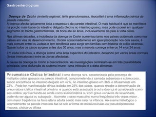 Gastroenterologicas
  Doença de Crohn (enterite regional, ileíte granulomatosa, ileocolite) é uma inflamação crónica da
parede intestinal.
A doença afecta tipicamente toda a espessura da parede intestinal. O mais habitual é que se manifeste
na porção mais baixa do intestino delgado (íleo) e no intestino grosso, mas pode ocorrer em qualquer
segmento do tracto gastrointestinal, da boca até ao ânus, inclusivamente na pele à volta deste.
Nas últimas décadas, a incidência da doença de Crohn aumentou tanto nos países ocidentais como nos
países em vias de desenvolvimento. Ocorre aproximadamente em igual proporção nos dois sexos, é
mais comum entre os Judeus e tem tendência para surgir em famílias com história de colite ulcerosa.
Quase todos os casos surgem antes dos 30 anos, mas a maioria começa entre os 14 e os 24 anos.
Em cada indivíduo, a doença afecta uma área específica do intestino, deixando por vezes áreas normais
(áreas intercaladas) entre as zonas afectadas.
A causa da doença de Crohn é desconhecida. As investigações centraram-se em três possibilidade
principais: uma disfunção do sistema imune , uma infecção e a dieta alimentar.

Pneumatose Cística Intestinal é uma doença rara, caracterizada pela presença de

múltiplos cistos gasosos na parede intestinal, comprometendo a camada subserosa e submucosa ,
sendo encontrada no intestino delgado em 42%, no intestino grosso em 36% e difusamente em
22% . Pode ter manifestação clínica isolada em 25% dos casos, quando recebe a denominação de
pneumatose cística intestinal primária  e quando está associada à outra doença é considerada como
secundária, apresentando-se ainda como assintomática ou com graus variáveis de severidade,
podendo ser aguda ou subaguda . Acomete o sexo masculino numa freqüência três vezes maior ,
com maior freqüência na faixa etária adulta sendo mais rara na infância. Ao exame histológico o
acometimento da parede intestinal faz-se sob a forma de microvesículas ou pseudolipomatose
mucosa, cística ou difusa 

 