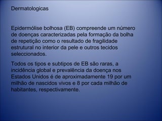 Dermatologicas
 
Epidermólise bolhosa (EB) compreende um número
de doenças caracterizadas pela formação da bolha
de repetição como o resultado de fragilidade
estrutural no interior da pele e outros tecidos
seleccionados. 
Todos os tipos e subtipos de EB são raras, a
incidência global e prevalência da doença nos
Estados Unidos é de aproximadamente 19 por um
milhão de nascidos vivos e 8 por cada milhão de
habitantes, respectivamente.  

 