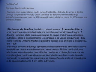 CARDIACAS
Displasia Condroectodérmica
Nanismo com extremidades muito curtas Polidactilia, distrofia de unhas e dentes
Doença congênita do coração Graus variados de deficiência mental Herança
autossômica recessiva mais de 200 casos já foram relatados cerca de 50% morre nos
primeiros meses

Síndrome de Marfan, também conhecida como Aracnodactilia, é
uma desordem do caracterizada por membros anormalmente longos. A
doença  também afeta outras estruturas do corpo, incluindo o esqueleto,
pulmões , olhos e especialmente , o coração e os vasos sanguíneos . Seu
nome vem de  Antoine Marfan o pediatra francês que primeiro a descreveu,
em  1896.
Indivíduos com esta doença apresentam frequentemente anomalias a nível
esquelético, ocular e cardiovascular, entre outras. Muitos dos indivíduos
afectados têm alterações das válvulas cardíacas e dilatação da aorta. As
complicações cardiovasculares mais importantes em termos de risco de
morte são os aneurismas da aorta e as dissecções da aorta. A prevalência
é de aproximadamente 1 em 5000 indivíduos.

 