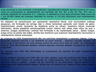 Síndromes Cromossômicas
Esta síndrome é uma anomalia cromossômica, causada pela deleção parcial (quebra) do braço
curto do cromossomo 5, apresentando um cariótipo 46, XX, 5p- e 46, XY, 5p-. Por isso é
também chamada de síndrome 5 p - (menos). A estimativa é que esta síndrome afeta cerca de
1 em 50.000 casos de crianças nascidas no mundo, e 1% dos indivíduos com retardamento
mental.
Os afetados se caracterizam por apresentar assimetria facial, com microcefalia (cabeça
pequena), má formação da laringe (daí o choro lamentoso parecido com miado de gato),
hipertelorismo ocular (aumento da distância entre os olhos), hipotonia (tônus muscular
deficiente), fenda palpebral antimongolóide (canto interno dos olhos mais altos do que o
externo), pregas epicânticas, orelhas mal formadas e de implantação baixa , dedos longos,
prega única na palma das mãos, atrofia dos membros que ocasiona retardamento neuromotor e
retardamento mental acentuado.
As crianças do CDC freqüentemente têm um caminhar desajeitado e parecem inábeis. Com a
educação especial precoce e um ambiente de apoio familiar , algumas crianças atingem um
nível social e psicomotor de uma criança normal de cerca de 6 anos de idade. As habilidades
motoras finas são atrasadas também, embora algumas crianças estejam conseguindo aprender
a escrever.
As crianças com CDC têm dificuldade no treinamento do controle de suas necessidades
fisiológicas.
Muitos bebês e crianças com CDC têm um sono agitado, mas isto melhora com idade. Muitas
crianças com CDC podem ter problemas de comportamento. Eles podem ser hiperativos,
balançam muito a cabeça , podem até dar mordidas ou se beliscarem. Alguns desenvolvem
obsessões com determinados objetos. Muitos têm um fascínio por cabelo e não podem resistir
a puxá-lo.

 