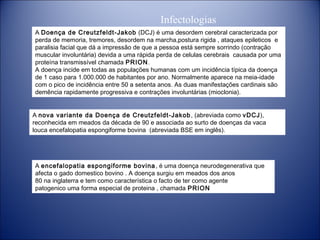 Infectologias
A Doença de Creutzfeldt-Jakob  (DCJ) é uma desordem cerebral caracterizada por
perda de memoria, tremores, desordem na marcha,postura rigida , ataques epileticos e
paralisia facial que dá a impressão de que a pessoa está sempre sorrindo (contração
muscular involuntária) devida a uma rápida perda de celulas cerebrais  causada por uma
proteína transmissível chamada PRION.
A doença incide em todas as populações humanas com um incidência típica da doença
de 1 caso para 1.000.000 de habitantes por ano. Normalmente aparece na meia-idade
com o pico de incidência entre 50 a setenta anos. As duas manifestações cardinais são
demência rapidamente progressiva e contrações involuntárias (mioclonia).
A nova variante da Doença de Creutzfeldt-Jakob , (abreviada como vDCJ),
reconhecida em meados da década de 90 e associada ao surto de doenças da vaca
louca encefalopatia espongiforme bovina  (abreviada BSE em inglês).

A encefalopatia espongiforme bovina , é uma doença neurodegenerativa que
afecta o gado domestico bovino . A doença surgiu em meados dos anos
80 na inglaterra e tem como característica o facto de ter como agente
patogenico uma forma especial de proteina , chamada PRION

 