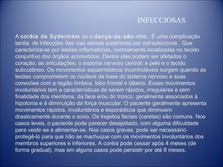 INFECCIOSAS
A coréia de Sydenham  ou a dança-de-são-vito . É uma complicação
tardia de infecções das vias aéreas superiores por estreptococos . Que
caracteriza-se por lesões inflamatórias, normalmente localizadas no tecido
conjuntivo dos órgãos acometidos. Dentre eles podem ser afetados o
coração, as articulações, o sistema nervoso central, a pele e o tecido
subcutâneo. Os movimentos espasmódicos incontroláveis surgem quando as
lesões comprometem os núcleos da base do sistema nervoso e suas
conexões com a região límbica, lobo frontal e tálamo. Esses movimentos
involuntários tem a características de serem rápidos, irregulares e sem
finalidade dos membros, da face e/ou do tronco, geralmente associados à
hipotonia e à diminuição da força muscular. O paciente geralmente apresenta
movimentos rápidos, involuntários e esporádicos que diminuem
drasticamente durante o sono. Os trejeitos faciais (caretas) são comuns. Nos
casos leves, o paciente pode parecer desajeitado, com alguma dificuldade
para vestir-se e alimentar-se. Nos casos graves, pode ser necessário
protegê-lo para que não se machuque com os movimentos involuntários dos
membros superiores e inferiores. A coréia pode cessar após 4 meses (de
forma gradual), mas em alguns casos pode persistir por até 8 meses.

 