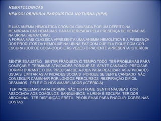 HEMATOLOGICAS
HEMOGLOBINÚRIA PAROXÍSTICA NOTURNA (HPN).
É UMA ANEMIA HEMOLÍTICA CRÔNICA CAUSADA POR UM DEFEITO NA
MEMBRANA DAS HEMÁCIAS. CARACTERIZADA PELA PRESENÇA DE HEMÁCIAS
NA URINA (HEMATÚRIA).
A FORMA MAIS CLÁSSICA APRESENTA UMA ANEMIA HEMOLÍTICA E A PRESENÇA
DOS PRODUTOS DA HEMÓLISE NA URINA FAZ COM QUE ELA FIQUE COM COR
ESCURA (COR DE COCA-COLA) E ÀS VEZES O PACIENTE APRESENTA ICTERÍCIA
SENTIR EXAUSTÃO SENTIR FRAQUEZA O TEMPO TODO TER PROBLEMAS PARA
COMEÇAR E TERMINAR ATIVIDADES PORQUE SE SENTE CANSADO PRECISAR
DORMIR DURANTE O DIA PRECISAR DE AJUDA PARA REALIZAR AS ATIVIDADES
USUAIS LIMITAR AS ATIVIDADES SOCIAIS PORQUE SE SENTE CANSADO NÃO
CONSEGUIR CAMINHAR POR LONGOS PERCURSOS RESPIRAÇÃO DIFÍCIL
DESMAIOS PELE E OLHOS AMARELADOS (ICTERÍCIA)
TER PROBLEMAS PARA DORMIR NÃO TER FOME SENTIR NÁUSEAS DOR
ASSOCIADA AOS COÁGULOS SANGUÍNEOS A URINA É ESCURA TER DOR
ABDOMINAL TER DISFUNÇÃO ERÉTIL PROBLEMAS PARA ENGOLIR DORES NAS
COSTAS

 