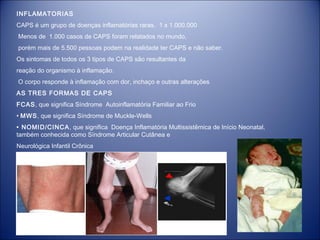 INFLAMATORIAS
CAPS é um grupo de doenças inflamatórias raras. 1 x 1.000.000
Menos de 1.000 casos de CAPS foram relatados no mundo,
porém mais de 5.500 pessoas podem na realidade ter CAPS e não saber.
Os sintomas de todos os 3 tipos de CAPS são resultantes da
reação do organismo à inflamação.
O corpo responde à inflamação com dor, inchaço e outras alterações
AS TRES FORMAS DE CAPS
FCAS, que significa Síndrome Autoinflamatória Familiar ao Frio
• MWS, que significa Síndrome de Muckle-Wells
• NOMID/CINCA , que significa Doença Inflamatória Multissistêmica de Início Neonatal,
também conhecida como Síndrome Articular Cutânea e
Neurológica Infantil Crônica

 