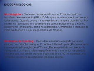 ENDOCRINOLOGICAS
Acromegalia - Síndrome causada pelo aumento da secreção do
hormônio de crescimento (GH e IGF-I) ,quando este aumento ocorre em
idade adulta. Quando ocorre na adolescência chama-se gigantismo. Por
ocorrer na fase adulta o crescimento se dá nas partes moles e não no
crescimento longitudinal, como no gigantismo. Geralmente o intervalo do
início da doença e o seu diagnóstico é de 12 anos.

Síndrome de Cushing -  Desordem endócrina causada por níveis
elvados de cortisol no sangue. O cortisol é liberado pela glândula adrenal
em resposta à liberação de ACTH na glândula pituitária no cérebro. A
doença de Cushing se refere especificamente a um tumor na glândula
pituitária que, por lançar grandes quantidades de ACTH, estimula uma
secreção excessiva de cortisol na glândula adrenal.

 