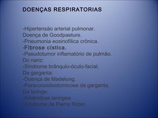 DOENÇAS RESPIRATORIAS
-Hipertensão arterial pulmonar.
Doença de Goodpaeture.
-Pneumonia eosinofílica crônica.
-Fibrose cística.
-Pseudotumor inflamatório de pulmão.
Do nariz:
-Síndrome brânquio-óculo-facial.
Da garganta:
-Doença de Madelung.
-Paracocoidioidomicose da garganta.
Da laringe:
-Amiloidose laríngea.
-Síndrome de Pierre Robin

 
