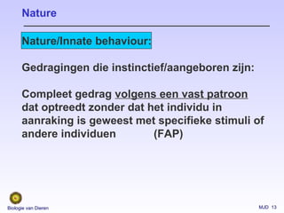 MJD 13Biologie van Dieren
Nature/Innate behaviour:
Gedragingen die instinctief/aangeboren zijn:
Compleet gedrag volgens een vast patroon
dat optreedt zonder dat het individu in
aanraking is geweest met specifieke stimuli of
andere individuen (FAP)
Nature
 