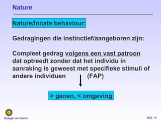 MJD 14Biologie van Dieren
Nature/Innate behaviour:
Gedragingen die instinctief/aangeboren zijn:
Compleet gedrag volgens een vast patroon
dat optreedt zonder dat het individu in
aanraking is geweest met specifieke stimuli of
andere individuen (FAP)
Nature
> genen, < omgeving
 