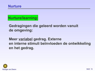 MJD 15Biologie van Dieren
Nurture
Nurture/learning:
Gedragingen die geleerd worden vanuit
de omgeving:
Meer variabel gedrag. Externe
en interne stimuli beïnvloeden de ontwikkeling
en het gedrag.
 