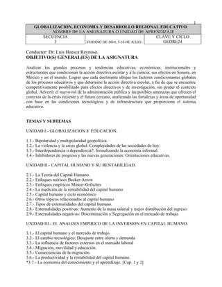 1
    GLOBALIZACION, ECONOMIA Y DESARROLLO REGIONAL EDUCATIVO
          NOMBRE DE LA ASIGNATURA O UNIDAD DE APRENDIZAJE
       SECUENCIA                                     CLAVE Y CICLO
           3           VERANO DE 2010, 5-10 DE JULIO   GEDRE24

Conductor: Dr. Luis Huesca Reynoso.
OBJETIVO(S) GENERAL(ES) DE LA ASIGNATURA

Analizar los grandes procesos y tendencias educativas, económicas, institucionales y
estructurales que condicionan la acción directiva escolar y a la ciencia; sus efectos en Sonora, en
México y en el mundo. Lograr que cada doctorante ubique los factores condicionantes globales
de los procesos educativos y que determine la acción directiva escolar, a fin de que se encuentre
competitivamente posibilitado para efectos directivos y de investigación, sin perder el contexto
global. Advertir el nuevo rol de la administración pública y las posibles amenazas que ofrecen el
contexto de la crisis reciente y el futuro cercano, analizando las fortalezas y áreas de oportunidad
con base en las condiciones tecnológicas y de infraestructura que proporciona el sistema
educativo.


TEMAS Y SUBTEMAS

UNIDAD I.- GLOBALIZACION Y EDUCACION.

1.1.- Bipolaridad y multipolaridad geopolítica.
1.2.- La violencia y la crisis global: Complejidades de las sociedades de hoy.
1.3.- Interdependencia o dependencia?, formalizando la economía informal.
1.4.- Inhibidores de progreso y las nuevas generaciones: Orientaciones educativas.

UNIDAD II.- CAPITAL HUMANO Y SU RENTABILIDAD.

2.1.- La Teoría del Capital Humano.
2.2.- Enfoques teóricos Becker-Arrow
2.3.- Enfoques empíricos Mincer-Griliches
2.4.- La medición de la rentabilidad del capital humano
2.5.- Capital humano y ciclo económico
2.6.- Otros tópicos relacionados al capital humano
2.7.- Tipos de externalidades del capital humano.
2.8.- Externalidades positivas: Aumento de la masa salarial y mejor distribución del ingreso.
2.9.- Externalidades negativas: Discriminación y Segregación en el mercado de trabajo.

UNIDAD III.- EL ANALISIS EMPIRICO DE LA INVERSION EN CAPITAL HUMANO.

3.1.- El capital humano y el mercado de trabajo.
3.2.- El cambio tecnológico: Desajuste entre oferta y demanda
3.3.- La influencia de factores externos en el mercado laboral
3.4.- Migración, movilidad y educación.
3.5.- Consecuencias de la migración.
3.6.- La productividad y la rentabilidad del capital humano.
*3.7.- La economía del conocimiento y el aprendizaje. [Cap. 1 y 2]
 