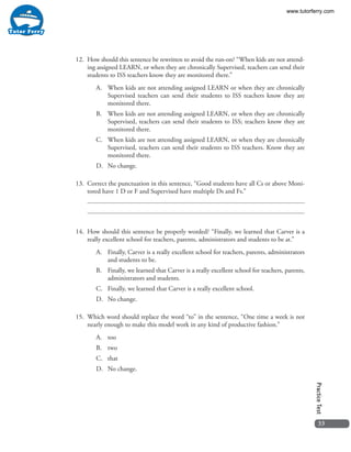 33
PracticeTest
12.	 How should this sentence be rewritten to avoid the run-on? “When kids are not attend-
ing assigned LEARN, or when they are chronically Supervised, teachers can send their
students to ISS teachers know they are monitored there.”
A.	 When kids are not attending assigned LEARN or when they are chronically
Supervised teachers can send their students to ISS teachers know they are
monitored there.
B.	 When kids are not attending assigned LEARN, or when they are chronically
Supervised, teachers can send their students to ISS; teachers know they are
monitored there.
C.	 When kids are not attending assigned LEARN, or when they are chronically
Supervised, teachers can send their students to ISS teachers. Know they are
monitored there.
D.	 No change.
13.	 Correct the punctuation in this sentence, “Good students have all Cs or above Moni-
tored have 1 D or F and Supervised have multiple Ds and Fs.”
14.	 How should this sentence be properly worded? “Finally, we learned that Carver is a
really excellent school for teachers, parents, administrators and students to be at.”
A.	 Finally, Carver is a really excellent school for teachers, parents, administrators
and students to be.
B.	 Finally, we learned that Carver is a really excellent school for teachers, parents,
administrators and students.
C.	 Finally, we learned that Carver is a really excellent school.
D.	 No change.
15.	 Which word should replace the word “to” in the sentence, “One time a week is not
nearly enough to make this model work in any kind of productive fashion.”
A.	too
B.	two
C.	that
D.	 No change.
www.tutorferry.com
 