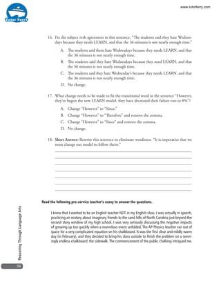 34
ReasoningThroughLanguageArts
16. 	Fix the subject verb agreement in this sentence, “The students said they hate Wednes-
days because they needs LEARN, and that the 36 minutes is not nearly enough time.”
A.	 The students said them hate Wednesdays because they needs LEARN, and that
the 36 minutes is not nearly enough time.
B.	 The students said they hate Wednesdays because they need LEARN, and that
the 36 minutes is not nearly enough time.
C.	 The students said they hate Wednesday’s because they needs LEARN, and that
the 36 minutes is not nearly enough time.
D.	 No change.
17. 	What change needs to be made to fix the transitional word in the sentence “However,
they’ve begun the new LEARN model, they have decreased their failure rate to 8%”?
A.	 Change “However” to “Since.”
B.	 Change “However” to “Therefore” and remove the comma.
C.	 Change “However” to “Since” and remove the comma.
D.	 No change.
18. 	Short Answer: Rewrite this sentence to eliminate wordiness. “It is imperative that we
must change our model to follow theirs.”
Read the following pre-service teacher’s essay to answer the questions.
I knew that I wanted to be an English teacher NOT in my English class. I was actually in speech,
practicing an oratory about imaginary friends to the sand hills of North Carolina just beyond the
second story window of my high school. I was very seriously discussing the negative impacts
of growing up too quickly when a marvelous event unfolded. The AP Physics teacher ran out of
space for a very complicated equation on his chalkboard. It was the first clear and mildly warm
day (in February), and they decided to bring his class outside to finish the problem on a seem-
ingly endless chalkboard: the sidewalk.The commencement of the public chalking intrigued me.
www.tutorferry.com
 