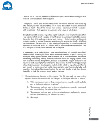 35
PracticeTest
I stood in awe as I watched the fifteen student’s mark up the sidewalk for the better part of an
hour with what looked to me like hieroglyphics.
I hate physics. I am no good at math and equations. But this man made me want to drop my
other interests, meander outside and take part in finding the solution. In science. I remember
thinking to myself — Wow. If that man can make physics — a curriculum in which I have abso-
lutely zero interest — look appealing to me, imagine what I could do with English.
Being that I wanted to become a high school English teacher, I’ve never forgotten this day.When
I was a junior in high school, a purpose for my life began to develop as I watched this teacher
change the lives of his students, my peers, heck, even me — the irrelevant spy and innocent
bystander, mauled by physics. My purpose was stemmed in an emerging belief, a belief that
everyone deserves the opportunity to make meaningful connections to frustrating tasks, and
sometimes we require the service of a talented guide to help us make those connections. I am
lucky enough to be on the path to becoming one such a guide.
In my experience as a Student teacher, I have learned that in my job, content is secondary. I
believe that high school English classes are not about Literature with a capital L. Reading and
writing are merely byproducts of the work we do with kids. In a classroom where we compete
with texting, homecoming, budding adulthood, celebrities, fashion and bullying, we have to find
ways to use their interests, their problems, their lives to relates to the program of studies we are
required to teach.Teaching high school English is about opening students’ minds to possibility. I
believe English classes are about preparing students for life outside of high school, and if we’re
lucky enough, to create one or two English majors along the way. If we’re really lucky, we’ll
engender a lifelong love of learning and reading. Our real job is singular: to help them develop
their ability to think. Our means are simply works of Literature.
19. 	Edit to eliminate the fragment in this example, “But this man made me want to drop
my other interests, meander outside and take part in finding the solution. In science.”
A.	 “This man made me want to drop my other interests, meander outside and take
part in finding the solution. In science.”
B.	 “But this man made me want to drop my other interests, meander outside and
take part in finding the solution, in science.”
C.	 “But this man made me want to drop my other interests, and meander outside
and take part in finding the solution. In science
D.	 No change.
www.tutorferry.com
 