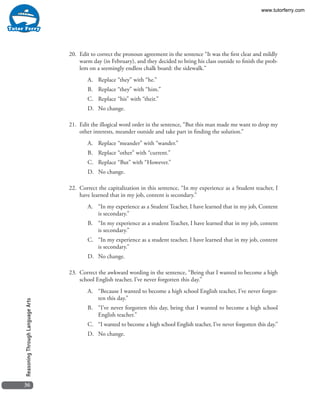 36
ReasoningThroughLanguageArts
20. 	Edit to correct the pronoun agreement in the sentence “It was the first clear and mildly
warm day (in February), and they decided to bring his class outside to finish the prob-
lem on a seemingly endless chalk board: the sidewalk.”
A.	 Replace “they” with “he.”
B.	 Replace “they” with “him.”
C.	 Replace “his” with “their.”
D.	 No change.
21. 	Edit the illogical word order in the sentence, “But this man made me want to drop my
other interests, meander outside and take part in finding the solution.”
A.	 Replace “meander” with “wander.”
B.	 Replace “other” with “current.”
C.	 Replace “But” with “However.”
D.	 No change.
22. 	Correct the capitalization in this sentence, “In my experience as a Student teacher, I
have learned that in my job, content is secondary.”
A.	 “In my experience as a Student Teacher, I have learned that in my job, Content
is secondary.”
B.	 “In my experience as a student Teacher, I have learned that in my job, content
is secondary.”
C.	 “In my experience as a student teacher, I have learned that in my job, content
is secondary.”
D.	 No change.
23. 	Correct the awkward wording in the sentence, “Being that I wanted to become a high
school English teacher, I’ve never forgotten this day.”
A.	 “Because I wanted to become a high school English teacher, I’ve never forgot-
ten this day.”
B.	 “I’ve never forgotten this day, being that I wanted to become a high school
English teacher.”
C.	 “I wanted to become a high school English teacher, I’ve never forgotten this day.”
D.	 No change.
www.tutorferry.com
 