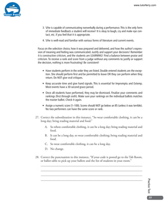 39
PracticeTest
3.	S/he is capable of communicating nonverbally during a performance.This is the only form
of immediate feedback a student will receive! It is okay to laugh, cry and make eye con-
tact, etc. if you feel that it is appropriate.
4.	S/he is well-read and familiar with various forms of literature and current events.
Focus on the selection choice, how it was prepared and delivered, and how the author’s expres-
sion of meaning and feeling was communicated. Justify and support your decisions! Remember
it is constructive criticism, and the students are LEARNING! Find a balance between praise and
criticism. To receive a rank and score from a judge without any comments to justify or support
the decision, nothing is more frustrating! Be consistent!
•	 Have students perform in the order they are listed. Double entered students are the excep-
tion. She should perform first and be permitted to leave OR they can perform when they
return. Do NOT give oral critiques.
•	 Keep accurate time and give hand signals. This is essential for Impromptu and Extemp.
Most events have a 30 second grace period.
•	 Once all students have performed, they may be dismissed. Finalize your comments and
rankings (first through sixth). Make sure your rankings on the individual ballots matches
the master ballot. Check it again.
•	 Assign a numeric score (1–100). Scores should NOT go below an 85 (unless it was terrible).
No two performers can have the same score or rank.
27.	 Correct the subordination in this instance, “So wear comfortable clothing, it can be a
long day; bring reading material and food.”
A.	 So where comfortable clothing, it can be a long day; bring reading material and
food.
B.	 It can be a long day, so wear comfortable clothing; bring reading material and
food.
C.	 So wear comfortable clothing, it can be a long day.
D.	 No change.
28. 	Correct the punctuation in this instance, “If your code is posted go to the Tab Room,
or ballot table to pick up your ballots and the list of students in your room.”
www.tutorferry.com
 