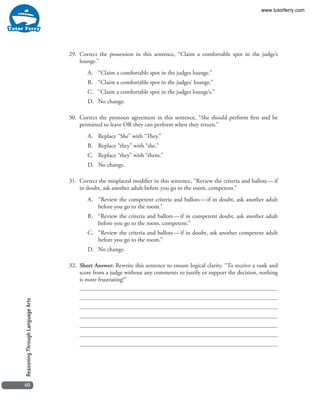 40
ReasoningThroughLanguageArts
29. 	Correct the possession in this sentence, “Claim a comfortable spot in the judge’s
lounge.”
A.	 “Claim a comfortable spot in the judges lounge.”
B.	 “Claim a comfortable spot in the judges’ lounge.”
C.	 “Claim a comfortable spot in the judges lounge’s.”
D.	 No change.
30. 	Correct the pronoun agreement in this sentence, “She should perform first and be
permitted to leave OR they can perform when they return.”
A.	 Replace “She” with “They.”
B.	 Replace “they” with “she.”
C.	 Replace “they” with “them.”
D.	 No change.
31. 	Correct the misplaced modifier in this sentence, “Review the criteria and ballots — if
in doubt, ask another adult before you go to the room, competent.”
A.	 “Review the competent criteria and ballots — if in doubt, ask another adult
before you go to the room.”
B.	 “Review the criteria and ballots — if in competent doubt, ask another adult
before you go to the room, competent.”
C.	 “Review the criteria and ballots — if in doubt, ask another competent adult
before you go to the room.”
D.	 No change.
32. 	Short Answer: Rewrite this sentence to ensure logical clarity. “To receive a rank and
score from a judge without any comments to justify or support the decision, nothing
is more frustrating!”
www.tutorferry.com
 