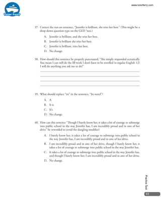 43
PracticeTest
37. 	Correct the run-on sentence, “Jennifer is brilliant, she tries her best.” (This might be a
drop-down question type on the GED ®test.)
A.	 Jennifer is brilliant, and she tries her best.
B.	 Jennifer is brilliant she tries her best.
C.	 Jennifer is brilliant, tries her best.
D.	 No change.
38. 	How should this sentence be properly punctuated, “She simply responded ecstatically
You mean I can still do the IB work I don’t have to be enrolled in regular English 12?
I will do anything you ask me to do!”
39. 	What should replace “its” in the sentence, “Its novel”?
A.	A
B.	 It is
C.	It’s
D.	 No change.
40. 	How can this sentence “Though I barely know her, it takes a lot of courage to submerge
into public school in the way Jennifer has, I am incredibly proud and in awe of her
drive” be reworded to avoid the dangling modifier?
A.	 I barely know her, it takes a lot of courage to submerge into public school in
the way Jennifer has, I am incredibly proud and in awe of her drive.
B.	 I am incredibly proud and in awe of her drive, though I barely know her, it
takes a lot of courage to submerge into public school in the way Jennifer has.
C.	 It takes a lot of courage to submerge into public school in the way Jennifer has,
and though I barely know her, I am incredibly proud and in awe of her drive.
D.	 No change.
www.tutorferry.com
 