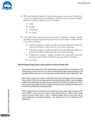 44
ReasoningThroughLanguageArts
41. 	What word should be replaced to avoid informal usage in the sentence “Jennifer dem-
onstrates an ideology that is the embodiment of the striving for perfection; though I
doubt she would be so cliché as to word it like that”?
A.	cliché
B.	ideology
C.	embodiment
D.	 No change.
42. 	Correct the subject-verb agreement in the sentence, “I finds her competent, capable,
enjoyable and exceptionally intrinsically motivated, which I believe is likely from the
years of home schooling.”
A.	 I find her competent, capable, enjoyable and exceptionally intrinsically moti-
vated, which I believe is likely from the years of home schooling.
B.	 I found her competent, capable, enjoyable and exceptionally intrinsically moti-
vated, which I believe is likely from the years of home schooling.
C.	 I finding her competent, capable, enjoyable and exceptionally intrinsically
motivated, which I believe is likely from the years of home schooling.
D.	 No change.
Read the following report about a blind cook who turned into a Master Chef.
If you watched season three of Fox TV’s reality cooking show MasterChef you remember the big
smile that lit up Christine Ha’s face every time she impressed the judges with her bold flavors and
especially when her threecourse meal of Vietnamese comfort food won Ha the “MasterChef” title.
What viewers, casual, may not have realized right away is that the amateur cook from Houston,
Texas, is blind. In 2003, Ha was diagnosed with neuromyelitis optica (NMO), a rare neurological
condition that deteriorates the optic nerves and spinal cord. By 2007, Ha had lost most of her
vision. But she had regained her love of reading, through help from the National Library Service
for the Blind and Physically Handicapped (NLS).
“[NLS] reignited my love for literature. It was what kept me sane when I went through my first
bouts of NMO,” says Ha, who also authors the blog theblindcook.com. “When I went through
some of my worst health issues in 2003 — complete paralysis from my neck down due to
spinal inflammation, and complete blindness — all I could do was lie in bed and listen to NLS
audiobooks.”
www.tutorferry.com
 