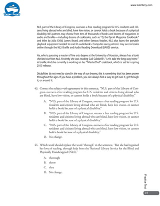 45
PracticeTest
NLS, part of the Library of Congress, oversees a free reading program for U.S. residents and citi-
zens living abroad who are blind, have low vision, or cannot holds a book because of a physical
disability. NLS patrons may choose from tens of thousands of books and dozens of magazines in
audio and braille — including dozens of cookbooks, such as “O, the Oprah Magazine Cookbook”
and titles by Julia Child, James Beard, and other famous foodies. NLS also loans the portable
playback equipment needed to read its audiobooks. Computer-savvy patrons’ may access books
online through the NLS Braille and Audio Reading Download (BARD) service.
Ha, who is pursuing a master of fine arts degree at the University of Houston, always has a book
checked out from NLS. Recently she was reading Gail Caldwell’s “Let’s take the long way home”
in braille.And she currently is working on her “MasterChef” cookbook, which is set for a spring
2013 release.
Disabilities do not need to stand in the way of our dreams; this is something that has been proven
throughout the ages. If you have a problem, you can always find a way to get over it, get through
it, or around it.
43. 	Correct the subject-verb agreement in this sentence, “NLS, part of the Library of Con-
gress, oversees a free reading program for U.S. residents and citizens living abroad who
are blind, have low vision, or cannot holds a book because of a physical disability.”
A.	 “NLS, part of the Library of Congress, oversees a free reading program for U.S.
residents and citizen living abroad who are blind, have low vision, or cannot
holds a book because of a physical disability.”
B.	 “NLS, part of the Library of Congress, oversee a free reading program for U.S.
residents and citizens living abroad who are blind, have low vision, or cannot
holds a book because of a physical disability.”
C.	 “NLS, part of the Library of Congress, oversees a free reading program for U.S.
residents and citizens living abroad who are blind, have low vision, or cannot
hold a book because of a physical disability.”
D.	 No change.
44. 	Which word should replace the word “through” in the sentence, “But she had regained
her love of reading, through help from the National Library Service for the Blind and
Physically Handicapped (NLS).”
A.	thorough
B.	threw
C.	thru
D.	 No change.
www.tutorferry.com
 