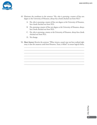 47
PracticeTest
49. 	Eliminate the wordiness in the sentence “Ha, who is pursuing a master of fine arts
degree at the University of Houston, always has a book checked out from NLS.”
A.	 Ha, who is pursuing a master of fine arts degree at the University of Houston,
has a book checked out from NLS. 
B.	 Ha, pursuing a master of fine arts degree at the University of Houston, always
has a book checked out from NLS. 
C.	 Ha, who is pursuing a master at the University of Houston, always has a book
checked out from NLS. 
D.	 No change.
50. 	Short Answer: Rewrite the sentence “What viewers, casual, may not have realized right
away is that the amateur cook from Houston, Texas, is blind” to ensure logical clarity.
www.tutorferry.com
 