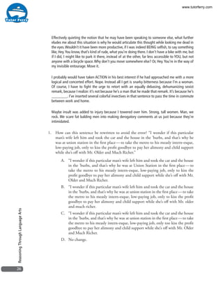 26
ReasoningThroughLanguageArts
Effectively quieting the notion that he may have been speaking to someone else, what further
eludes me about this situation is why he would articulate this thought while looking me dead in
the eyes.Wouldn’t it have been more productive, if I was indeed BEING selfish, to say something
like, Hey.You know, that’s kind of rude, what you’re doing there. I don’t have a bike with me, but
if I did, I might like to park it there, instead of at the other, far less accessible to YOU, but not
anyone with a bicycle space.Why don’t you move somewhere else? Or, Hey.You’re in the way of
my invisible entourage. Move it.
I probably would have taken ACTION in his best interest if he had approached me with a more
logical and concerted effort. Nope. Instead all I get is snarky bitterness because I’m a woman.
Of course, I have to fight the urge to retort with an equally debasing, dehumanizing sexist
remark, because I realize: it’s not because he’s a man that he made that remark. It’s because he’s
________. I’ve inserted several colorful invectives in that sentence to pass the time in commute
between work and home. 
Maybe insult was added to injury because I towered over him. Strong, tall women. Man, we
rock. We scare fat balding men into making derogatory comments at us just because they’re
intimidated.
1.	 How can this sentence be rewritten to avoid the error? “I wonder if this particular
man’s wife left him and took the car and the house in the ’burbs, and that’s why he
was at union station in the first place — to take the metro to his measly intern-esque,
low-paying job, only to kiss the profit goodbye to pay her alimony and child support
while she’s off with Mr. Older and Much Richer.”
A.	 “I wonder if this particular man’s wife left him and took the car and the house
in the ’burbs, and that’s why he was at Union Station in the first place — to
take the metro to his measly intern-esque, low-paying job, only to kiss the
profit goodbye to pay her alimony and child support while she’s off with Mr.
Older and Much Richer.
B.	 “I wonder if this particular man’s wife left him and took the car and the house
in the ’burbs, and that’s why he was at union station in the first place — to take
the metro to his measly intern-esque, low-paying job, only to kiss the profit
goodbye to pay her alimony and child support while she’s off with Mr. older
and much richer.
C.	 “I wonder if this particular man’s wife left him and took the car and the house
in the ’burbs, and that’s why he was at union station in the first place — to take
the metro to his measly intern-esque, low-paying job, only too kiss the profit
goodbye to pay her alimony and child support while she’s off with Mr. Older
and Much Richer.
D.	 No change.
www.tutorferry.com
 