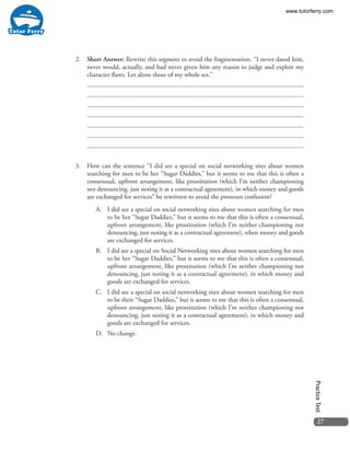27
PracticeTest
2.	 Short Answer: Rewrite this segment to avoid the fragmentation. “I never dated him,
never would, actually, and had never given him any reason to judge and exploit my
character flaws. Let alone those of my whole sex.”
3.	 How can the sentence “I did see a special on social networking sites about women
searching for men to be her “Sugar Daddies,” but it seems to me that this is often a
consensual, upfront arrangement, like prostitution (which I’m neither championing
nor denouncing, just noting it as a contractual agreement), in which money and goods
are exchanged for services” be rewritten to avoid the pronoun confusion?
A.	 I did see a special on social networking sites about women searching for men
to be her “Sugar Daddies,” but it seems to me that this is often a consensual,
upfront arrangement, like prostitution (which I’m neither championing nor
denouncing, just noting it as a contractual agreement), when money and goods
are exchanged for services.
B.	 I did see a special on Social Networking sites about women searching for men
to be her “Sugar Daddies,” but it seems to me that this is often a consensual,
upfront arrangement, like prostitution (which I’m neither championing nor
denouncing, just noting it as a contractual agreement), in which money and
goods are exchanged for services.
C.	 I did see a special on social networking sites about women searching for men
to be their “Sugar Daddies,” but it seems to me that this is often a consensual,
upfront arrangement, like prostitution (which I’m neither championing nor
denouncing, just noting it as a contractual agreement), in which money and
goods are exchanged for services.
D.	 No change.
www.tutorferry.com
 