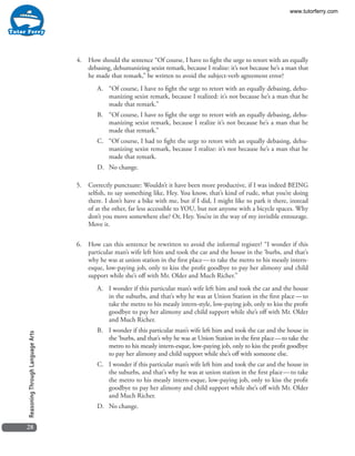 28
ReasoningThroughLanguageArts
4.	 How should the sentence “Of course, I have to fight the urge to retort with an equally
debasing, dehumanizing sexist remark, because I realize: it’s not because he’s a man that
he made that remark,” be written to avoid the subject-verb agreement error?
A.	 “Of course, I have to fight the urge to retort with an equally debasing, dehu-
manizing sexist remark, because I realized: it’s not because he’s a man that he
made that remark.”
B.	 “Of course, I have to fight the urge to retort with an equally debasing, dehu-
manizing sexist remark, because I realize it’s not because he’s a man that he
made that remark.”
C.	 “Of course, I had to fight the urge to retort with an equally debasing, dehu-
manizing sexist remark, because I realize: it’s not because he’s a man that he
made that remark.
D.	 No change.
5.	 Correctly punctuate: Wouldn’t it have been more productive, if I was indeed BEING
selfish, to say something like, Hey. You know, that’s kind of rude, what you’re doing
there. I don’t have a bike with me, but if I did, I might like to park it there, instead
of at the other, far less accessible to YOU, but not anyone with a bicycle spaces. Why
don’t you move somewhere else? Or, Hey. You’re in the way of my invisible entourage.
Move it.
6.	 How can this sentence be rewritten to avoid the informal register? “I wonder if this
particular man’s wife left him and took the car and the house in the ‘burbs, and that’s
why he was at union station in the first place — to take the metro to his measly intern-
esque, low-paying job, only to kiss the profit goodbye to pay her alimony and child
support while she’s off with Mr. Older and Much Richer.”
A.	 I wonder if this particular man’s wife left him and took the car and the house
in the suburbs, and that’s why he was at Union Station in the first place — to
take the metro to his measly intern-style, low-paying job, only to kiss the profit
goodbye to pay her alimony and child support while she’s off with Mr. Older
and Much Richer.
B.	 I wonder if this particular man’s wife left him and took the car and the house in
the ‘burbs, and that’s why he was at Union Station in the first place — to take the
metro to his measly intern-esque, low-paying job, only to kiss the profit goodbye
to pay her alimony and child support while she’s off with someone else.
C.	 I wonder if this particular man’s wife left him and took the car and the house in
the suburbs, and that’s why he was at union station in the first place — to take
the metro to his measly intern-esque, low-paying job, only to kiss the profit
goodbye to pay her alimony and child support while she’s off with Mr. Older
and Much Richer.
D.	 No change.
www.tutorferry.com
 