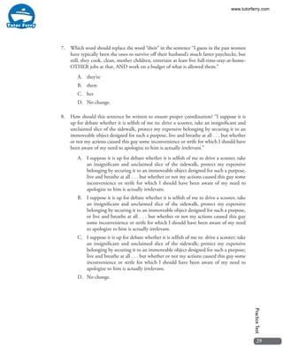 29
PracticeTest
7.	 Which word should replace the word “their” in the sentence “I guess in the past women
have typically been the ones to survive off their husband’s much fatter paychecks, but
still, they cook, clean, mother children, entertain at least five full-time-stay-at-home-
OTHER jobs at that, AND work on a budget of what is allowed them.”
A.	they’re
B.	there
C.	her
D.	 No change.
8.	 How should this sentence be written to ensure proper coordination? “I suppose it is
up for debate whether it is selfish of me to: drive a scooter, take an insignificant and
unclaimed slice of the sidewalk, protect my expensive belonging by securing it to an
immoveable object designed for such a purpose, live and breathe at all . . . but whether
or not my actions caused this guy some inconvenience or strife for which I should have
been aware of my need to apologize to him is actually irrelevant.”
A.	 I suppose it is up for debate whether it is selfish of me to drive a scooter, take
an insignificant and unclaimed slice of the sidewalk, protect my expensive
belonging by securing it to an immoveable object designed for such a purpose,
live and breathe at all . . . but whether or not my actions caused this guy some
inconvenience or strife for which I should have been aware of my need to
apologize to him is actually irrelevant.
B.	 I suppose it is up for debate whether it is selfish of me to drive a scooter, take
an insignificant and unclaimed slice of the sidewalk, protect my expensive
belonging by securing it to an immoveable object designed for such a purpose,
or live and breathe at all . . . but whether or not my actions caused this guy
some inconvenience or strife for which I should have been aware of my need
to apologize to him is actually irrelevant.
C.	 I suppose it is up for debate whether it is selfish of me to: drive a scooter; take
an insignificant and unclaimed slice of the sidewalk; protect my expensive
belonging by securing it to an immoveable object designed for such a purpose;
live and breathe at all . . . but whether or not my actions caused this guy some
inconvenience or strife for which I should have been aware of my need to
apologize to him is actually irrelevant.
D.	 No change.
www.tutorferry.com
 