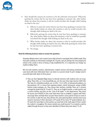30
ReasoningThroughLanguageArts
9.	 How should this sentence be rewritten to fix the awkward construction? “Effectively
quieting the notion that he may have been speaking to someone else, what further
eludes me about this situation is why he would articulate this thought while looking
me dead in the eyes.”
A.	 Effective to quiet the notion that he may have been speaking to someone else,
what further eludes me about this situation is why he would articulate this
thought while looking me dead in the eyes.
B.	 Effectively quieting the notion that he may have been speaking to someone
else, what further eludes me about this situation is why he would have possibly
articulated this thought while looking me dead in the eyes.
C.	 What further eludes me about this situation is why he would articulate this
thought while looking me dead in the eyes, effectively quieting the notion that
he may have been speaking to someone else.
D.	 No change.
Read the following business memo to answer the questions.
Yesterday Melanie Harris and I visited Carver High School to investigate their LEARN model.They
have been working on intervention strategies for 10 years, and are perhaps the most progressive
school in the county in terms of being a truly established PLC. It is imperative we change our
model to follow theirs.
We met with students, teachers, administrators, student services and testing coordinators, and
came back with more information than I can share in a succinct email. To put it simply, Carver’s
successful plan boils down to three pieces:
1)	They use their Success Prep classes to directly intervene with students who are strug-
gling. These kids, as it was beautifully put, are the ones they hope become AVID kids.
The rules for scheduling students are: no IEPs. 1.5-2.5 GPA, no behavioral problems, no
big weakness. SP is a course that organizes binders, checks homework, assigns LEARN,
teaches study strategies, etc. They choose their teachers carefully. There are 3 sections
arranged by grade level (9, 10 and 11). They are an English teacher, a math teacher and
a science teacher, and they are the “jack of all trades” in the departments. They teach
IB courses, but CHOOSE to also work with these kids to establish a rapport with them,
encourage them and help them succeed.These teacher’s were paid for 8 hours to meet in
the summer to plan the year, they all have the same planning block and they have every
resource necessary in their classrooms. (10th
grade SP has every 10th
grade textbook, etc.).
SP meets the same block so the teachers can send kids to the math expert if that is where
the student is struggling. The classes started very small (around 7) so students could be
added through the year as they were identified.At March they have about 15–20.
www.tutorferry.com
 