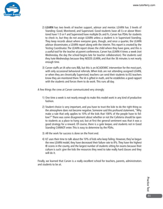 31
PracticeTest
2)	LEARN has two levels of teacher support, advisor and mentor. LEARN has 3 levels of
Standing: Good, Monitored, and Supervised. Good students have all Cs or above Moni-
tored have 1 D or F and Supervised have multiple Ds and Fs. Carver has PDAs for students
to check in, but they do not assign LEARN unless a student is in Supervised Standing.
They keep records about where everyone goes, though, and once a quarter, the LEARN
advisor disseminates a LEARN report along with the interim.This report is created by the
Testing Coordinator.The LEARN report shows the child where they have gone, and this is
a useful tool for the teacher at parent conferences. Carver has LEARN 4 times a week (not
Wednesday, the day the school begins late for teacher collaboration). The students said
they hate Wednesdays because they NEEDS LEARN, and that the 36 minutes is not nearly
enough time.
3)	Carver staffs an IA who runs ISS, but this is an ACADEMIC intervention for the most part,
with only occasional behavioral referrals. When kids are not attending assigned LEARN,
or when they are chronically Supervised, teachers can send their students to ISS teachers
know they are monitored there.The IA is gifted in math, and he establishes a good rapport
with the students and forces them to do work.This runs all day.
A few things the crew at Carver communicated very strongly:
1)	One time a week is not nearly enough to make this model work in any kind of productive
fashion.
2)	Student choice is very important, and you have to trust the kids to do the right thing so
the atmosphere does not become negative. Someone said this profound statement, “Why
make a rule that only applies to 10% of the kids that 100% of the people have to fol-
low?”There was some disagreement about whether or not the Cafeteria should be open
to students as a place to hang out, but at first the general sentiment was that it was a
good strategy for a reward. Of course, there is a gate keeper, and students not in Good
Standing CANNOT enter.This is easy to determine by the PDAs.
3)	All the work for success is done on the front end.
4)	ILT uses their time to talk about the 10% of kids who keep failing. However, they’ve begun
the new LEARN model, they have decreased their failure rate to 8%.They have the highest
IB scores in the county, and the largest number of students sitting for exams because their
culture is such: give the kids the resources they need to take really hard classes and they
will do it.
Finally, we learned that Carver is a really excellent school for teachers, parents, administrators
and students to be at.
www.tutorferry.com
 