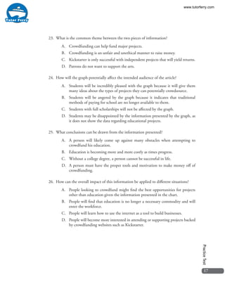17
PracticeTest
23.	 What is the common theme between the two pieces of information?
A.	 Crowdfunding can help fund major projects.
B.	 Crowdfunding is an unfair and unethical manner to raise money.
C.	 Kickstarter is only successful with independent projects that will yield returns.
D.	 Patrons do not want to support the arts.
24.	 How will the graph potentially affect the intended audience of the article?
A.	 Students will be incredibly pleased with the graph because it will give them
many ideas about the types of projects they can potentially crowdsource.
B.	 Students will be angered by the graph because it indicates that traditional
methods of paying for school are no longer available to them.
C.	 Students with full scholarships will not be affected by the graph.
D.	 Students may be disappointed by the information presented by the graph, as
it does not show the data regarding educational projects.
25.	 What conclusions can be drawn from the information presented?
A.	 A person will likely come up against many obstacles when attempting to
crowdfund his education.
B.	 Education is becoming more and more costly as times progress.
C.	 Without a college degree, a person cannot be successful in life.
D.	 A person must have the proper tools and motivation to make money off of
crowdfunding.
26.	 How can the overall impact of this information be applied to different situations?
A.	 People looking to crowdfund might find the best opportunities for projects
other than education given the information presented in the chart.
B.	 People will find that education is no longer a necessary commodity and will
enter the workforce.
C.	 People will learn how to use the internet as a tool to build businesses.
D.	 People will become more interested in attending or supporting projects backed
by crowdfunding websites such as Kickstarter.
www.tutorferry.com
 