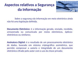 Sobre a segurança da informação em meio eletrônico ainda
não há uma legislação definida.
Documento Eletrônico: é a informação gerada, enviada, recebida,
armazenada ou comunicada por meios eletrônicos, ópticos-
eletrônicos ou similares;
Assinatura Digital: é o resultado de um processamento eletrônico
de dados, baseado em sistema criptográfico assimétrico, que
permite comprovar a autoria e integridade de um documento
eletrônico cifrado pelo autor com o uso da chave privada;
Aspectos relativos a Segurança
da Informação
 