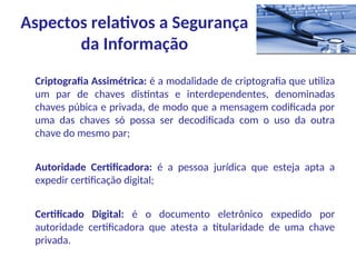 Criptografia Assimétrica: é a modalidade de criptografia que utiliza
um par de chaves distintas e interdependentes, denominadas
chaves púbica e privada, de modo que a mensagem codificada por
uma das chaves só possa ser decodificada com o uso da outra
chave do mesmo par;
Autoridade Certificadora: é a pessoa jurídica que esteja apta a
expedir certificação digital;
Certificado Digital: é o documento eletrônico expedido por
autoridade certificadora que atesta a titularidade de uma chave
privada.
Aspectos relativos a Segurança
da Informação
 