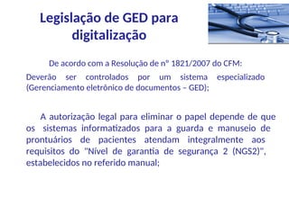 De acordo com a Resolução de nº 1821/2007 do CFM:
Deverão ser controlados por um sistema especializado
(Gerenciamento eletrônico de documentos – GED);
A autorização legal para eliminar o papel depende de que
os sistemas informatizados para a guarda e manuseio de
prontuários de pacientes atendam integralmente aos
requisitos do "Nível de garantia de segurança 2 (NGS2)",
estabelecidos no referido manual;
Legislação de GED para
digitalização
 