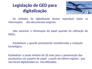 Os métodos de digitalização devem reproduzir todas as
informações dos documentos originais.
Não autorizar a eliminação do papel quando da utilização do
NGS1;
Estabelecer a guarda permanente considerando a evolução
tecnológica;
Estabelecer o prazo mínimo de 20 anos para a preservação dos
prontuários em suporte de papel a partir do último registro , que
não foram digitalizados ou microfilmados.
Legislação de GED para
digitalização
 