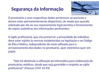 O prontuário e seus respectivos dados pertencem ao paciente e
devem estar permanentemente disponíveis, de modo que quando
solicitado por ele ou seu representante legal permita o fornecimento
de cópias autênticas das informações pertinentes;
O sigilo profissional, que visa preservar a privacidade do indivíduo,
deve estar sujeito às normas estabelecidas na legislação e no Código
de Ética Médica, independente do meio utilizado para o
armazenamento dos dados no prontuário, quer eletrônico quer em
papel;
“Não há obstáculo à utilização da informática para elaboração de
prontuários médicos, desde que seja garantido o respeito ao sigilo
profissional” (Parecer CFM 14/93)
Segurança da Informação
 