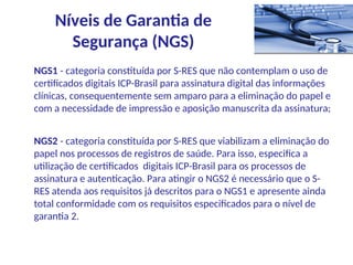 NGS1 - categoria constituída por S-RES que não contemplam o uso de
certificados digitais ICP-Brasil para assinatura digital das informações
clínicas, consequentemente sem amparo para a eliminação do papel e
com a necessidade de impressão e aposição manuscrita da assinatura;
NGS2 - categoria constituída por S-RES que viabilizam a eliminação do
papel nos processos de registros de saúde. Para isso, especifica a
utilização de certificados digitais ICP-Brasil para os processos de
assinatura e autenticação. Para atingir o NGS2 é necessário que o S-
RES atenda aos requisitos já descritos para o NGS1 e apresente ainda
total conformidade com os requisitos especificados para o nível de
garantia 2.
Níveis de Garantia de
Segurança (NGS)
 