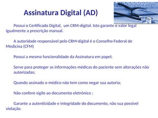 Possui o Certificado Digital, um CRM-digital. Isto garante o valor legal
igualmente a prescrição manual.
A autoridade responsável pelo CRM-digital é o Conselho Federal de
Medicina (CFM)
Possui a mesma funcionalidade da Assinatura em papel;
Serve para proteger as informações médicas do paciente sem alterações não
autorizadas;
Quando assinado o médico não tem como negar sua autoria;
Não confere sigilo ao documento eletrônico ;
Garante a autenticidade e integridade do documento, não sua possível
violação.
Assinatura Digital (AD)
 