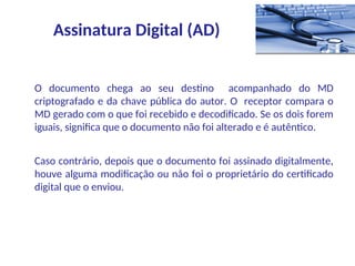 O documento chega ao seu destino acompanhado do MD
criptografado e da chave pública do autor. O receptor compara o
MD gerado com o que foi recebido e decodificado. Se os dois forem
iguais, significa que o documento não foi alterado e é autêntico.
Caso contrário, depois que o documento foi assinado digitalmente,
houve alguma modificação ou não foi o proprietário do certificado
digital que o enviou.
Assinatura Digital (AD)
 
