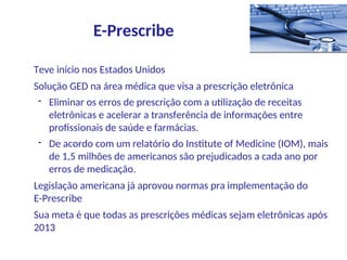 Teve início nos Estados Unidos
Solução GED na área médica que visa a prescrição eletrônica
- Eliminar os erros de prescrição com a utilização de receitas
eletrônicas e acelerar a transferência de informações entre
profissionais de saúde e farmácias.
- De acordo com um relatório do Institute of Medicine (IOM), mais
de 1,5 milhões de americanos são prejudicados a cada ano por
erros de medicação.
Legislação americana já aprovou normas pra implementação do
E-Prescribe
Sua meta é que todas as prescrições médicas sejam eletrônicas após
2013
E-Prescribe
 