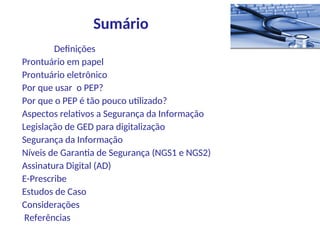 Definições
Prontuário em papel
Prontuário eletrônico
Por que usar o PEP?
Por que o PEP é tão pouco utilizado?
Aspectos relativos a Segurança da Informação
Legislação de GED para digitalização
Segurança da Informação
Níveis de Garantia de Segurança (NGS1 e NGS2)
Assinatura Digital (AD)
E-Prescribe
Estudos de Caso
Considerações
Referências
Sumário
 