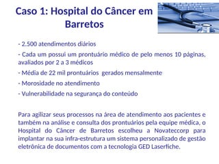 - 2.500 atendimentos diários
- Cada um possui um prontuário médico de pelo menos 10 páginas,
avaliados por 2 a 3 médicos
- Média de 22 mil prontuários gerados mensalmente
- Morosidade no atendimento
- Vulnerabilidade na segurança do conteúdo
Para agilizar seus processos na área de atendimento aos pacientes e
também na análise e consulta dos prontuários pela equipe médica, o
Hospital do Câncer de Barretos escolheu a Novateccorp para
implantar na sua infra-estrutura um sistema personalizado de gestão
eletrônica de documentos com a tecnologia GED Laserfiche.
Caso 1: Hospital do Câncer em
Barretos
 