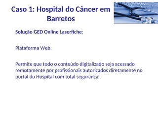 Solução GED Online Laserfiche:
Plataforma Web;
Permite que todo o conteúdo digitalizado seja acessado
remotamente por profissionais autorizados diretamente no
portal do Hospital com total segurança.
Caso 1: Hospital do Câncer em
Barretos
 