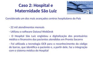 Considerado um dos mais avançados centros hospitalares do País
- 22 mil atendimentos mensais
- Utilizou o software Datasul WebDesk
- O Hospital São Luiz englobou a digitalização dos prontuários
médico e financeiro dos pacientes atendidos em Pronto Socorro
- Foi utilizada a tecnologia OCR para o reconhecimento do código
de barras, que identifica o paciente e, a partir dele, faz a integração
com o sistema médico do Hospital
Caso 2: Hospital e
Maternidade São Luiz
 