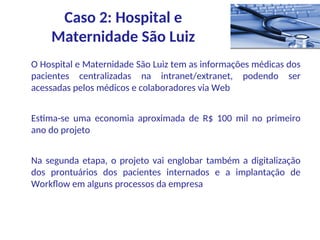 O Hospital e Maternidade São Luiz tem as informações médicas dos
pacientes centralizadas na intranet/extranet, podendo ser
acessadas pelos médicos e colaboradores via Web
Estima-se uma economia aproximada de R$ 100 mil no primeiro
ano do projeto
Na segunda etapa, o projeto vai englobar também a digitalização
dos prontuários dos pacientes internados e a implantação de
Workflow em alguns processos da empresa
Caso 2: Hospital e
Maternidade São Luiz
 